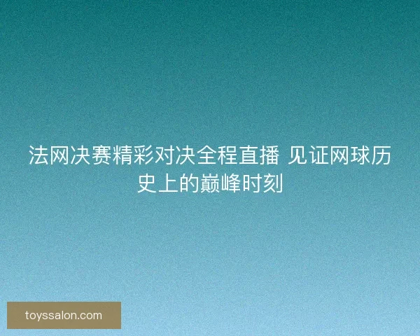 法网决赛精彩对决全程直播 见证网球历史上的巅峰时刻