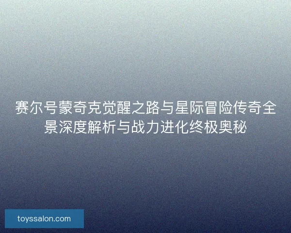 赛尔号蒙奇克觉醒之路与星际冒险传奇全景深度解析与战力进化终极奥秘