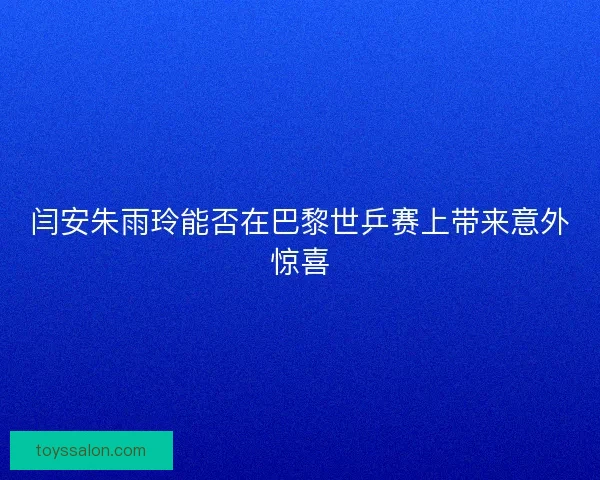 闫安朱雨玲能否在巴黎世乒赛上带来意外惊喜