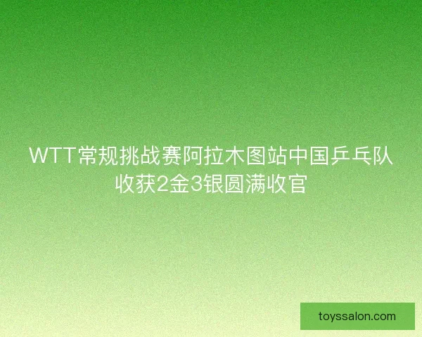 WTT常规挑战赛阿拉木图站中国乒乓队收获2金3银圆满收官