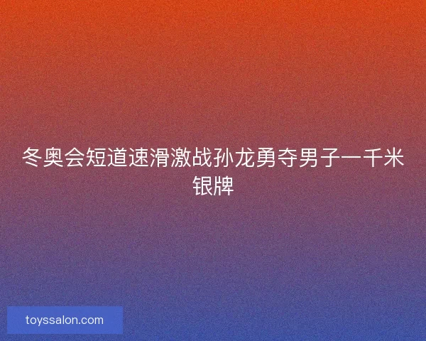 冬奥会短道速滑激战孙龙勇夺男子一千米银牌